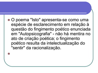  O poema "Isto" apresenta-se como uma
espécie de esclarecimento em relação à
questão do fingimento poético enunciada
em "Autopsicografia" - não há mentira no
ato de criação poética; o fingimento
poético resulta da intelectualização do
"sentir" da racionalização.

 