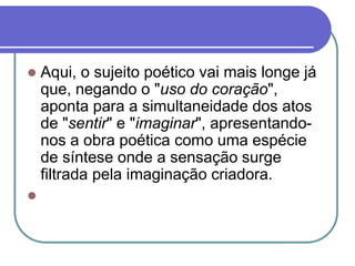  Aqui, o sujeito poético vai mais longe já
que, negando o "uso do coração",
aponta para a simultaneidade dos atos
de "sentir" e "imaginar", apresentando-
nos a obra poética como uma espécie
de síntese onde a sensação surge
filtrada pela imaginação criadora.

 
