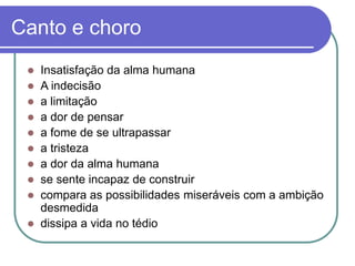 Canto e choro
 Insatisfação da alma humana
 A indecisão
 a limitação
 a dor de pensar
 a fome de se ultrapassar
 a tristeza
 a dor da alma humana
 se sente incapaz de construir
 compara as possibilidades miseráveis com a ambição
desmedida
 dissipa a vida no tédio
 