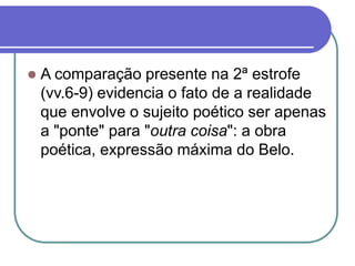  A comparação presente na 2ª estrofe
(vv.6-9) evidencia o fato de a realidade
que envolve o sujeito poético ser apenas
a "ponte" para "outra coisa": a obra
poética, expressão máxima do Belo.
 