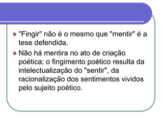  "Fingir" não é o mesmo que "mentir" é a
tese defendida.
 Não há mentira no ato de criação
poética; o fingimento poético resulta da
intelectualização do "sentir", da
racionalização dos sentimentos vividos
pelo sujeito poético.
 