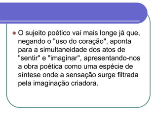  O sujeito poético vai mais longe já que,
negando o "uso do coração", aponta
para a simultaneidade dos atos de
"sentir" e "imaginar", apresentando-nos
a obra poética como uma espécie de
síntese onde a sensação surge filtrada
pela imaginação criadora.
 