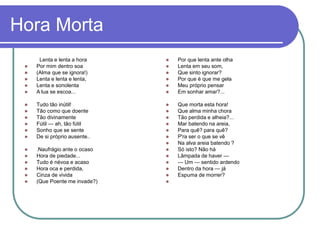 Hora Morta
Lenta e lenta a hora
 Por mim dentro soa
 (Alma que se ignora!)
 Lenta e lenta e lenta,
 Lenta e sonolenta
 A lua se escoa...
 Tudo tão inútil!
 Tão como que doente
 Tão divinamente
 Fútil — ah, tão fútil
 Sonho que se sente
 De si próprio ausente..
 .Naufrágio ante o ocaso
 Hora de piedade...
 Tudo é névoa e acaso
 Hora oca e perdida,
 Cinza de vivida
 (Que Poente me invade?)
 Por que lenta ante olha
 Lenta em seu som,
 Que sinto ignorar?
 Por que é que me gela
 Meu próprio pensar
 Em sonhar amar?...
 Que morta esta hora!
 Que alma minha chora
 Tão perdida e alheia?...
 Mar batendo na areia,
 Para quê? para quê?
 P'ra ser o que se vê
 Na alva areia batendo ?
 Só isto? Não há
 Lâmpada de haver —
 — Um — sentido ardendo
 Dentro da hora — já
 Espuma de morrer?

 