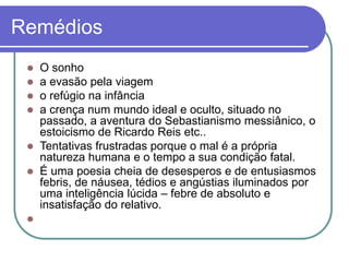 Remédios
 O sonho
 a evasão pela viagem
 o refúgio na infância
 a crença num mundo ideal e oculto, situado no
passado, a aventura do Sebastianismo messiânico, o
estoicismo de Ricardo Reis etc..
 Tentativas frustradas porque o mal é a própria
natureza humana e o tempo a sua condição fatal.
 É uma poesia cheia de desesperos e de entusiasmos
febris, de náusea, tédios e angústias iluminados por
uma inteligência lúcida – febre de absoluto e
insatisfação do relativo.

 