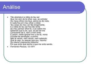 Análise
 Tão abstrata é a idéia do teu ser
Que me vem de te olhar, que, ao entreter
Os meus olhos nos teus, perco-os de vista,
E nada fica em meu olhar, e dista
Teu corpo do meu ver tão longemente,
E a idéia do teu ser fica tão rente
Ao meu pensar olhar-te, e ao saber-me
Sabendo que tu és, que, só por ter-me
Consciente de ti, nem a mim sinto.
E assim, neste ignorar-me a ver-te, minto
A ilusão da sensação, e sonho,
Não te vendo, nem vendo, nem sabendo
Que te vejo, ou sequer que sou, risonho
Do interior crepúsculo tristonho
Em que sinto que sonho o que me sinto sendo.
 Fernando Pessoa, 12-1911
 