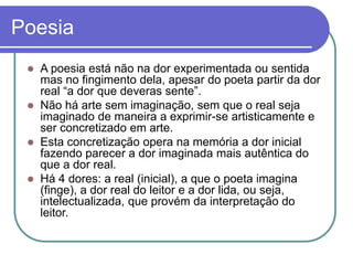 Poesia
 A poesia está não na dor experimentada ou sentida
mas no fingimento dela, apesar do poeta partir da dor
real “a dor que deveras sente”.
 Não há arte sem imaginação, sem que o real seja
imaginado de maneira a exprimir-se artisticamente e
ser concretizado em arte.
 Esta concretização opera na memória a dor inicial
fazendo parecer a dor imaginada mais autêntica do
que a dor real.
 Há 4 dores: a real (inicial), a que o poeta imagina
(finge), a dor real do leitor e a dor lida, ou seja,
intelectualizada, que provém da interpretação do
leitor.
 