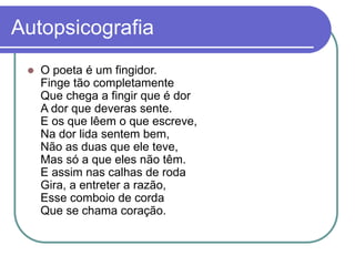 Autopsicografia
 O poeta é um fingidor.
Finge tão completamente
Que chega a fingir que é dor
A dor que deveras sente.
E os que lêem o que escreve,
Na dor lida sentem bem,
Não as duas que ele teve,
Mas só a que eles não têm.
E assim nas calhas de roda
Gira, a entreter a razão,
Esse comboio de corda
Que se chama coração.
 