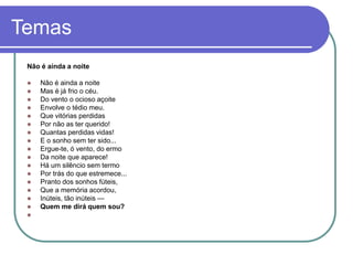 Temas
Não é ainda a noite
 Não é ainda a noite
 Mas é já frio o céu.
 Do vento o ocioso açoite
 Envolve o tédio meu.
 Que vitórias perdidas
 Por não as ter querido!
 Quantas perdidas vidas!
 E o sonho sem ter sido...
 Ergue-te, ó vento, do ermo
 Da noite que aparece!
 Há um silêncio sem termo
 Por trás do que estremece...
 Pranto dos sonhos fúteis,
 Que a memória acordou,
 Inúteis, tão inúteis —
 Quem me dirá quem sou?

 