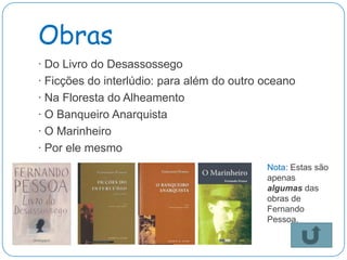 Obras
· Do Livro do Desassossego
· Ficções do interlúdio: para além do outro oceano
· Na Floresta do Alheamento
· O Banqueiro Anarquista
· O Marinheiro
· Por ele mesmo
                                            Nota: Estas são
                                            apenas
                                            algumas das
                                            obras de
                                            Fernando
                                            Pessoa.
 