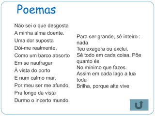 Poemas
Não sei o que desgosta
A minha alma doente.
                         Para ser grande, sê inteiro :
Uma dor suposta          nada
Dói-me realmente.        Teu exagera ou exclui.
Como um barco absorto    Sê todo em cada coisa. Põe
Em se naufragar          quanto és
                         No mínimo que fazes.
À vista do porto
                         Assim em cada lago a lua
E num calmo mar,         toda
Por meu ser me afundo,   Brilha, porque alta vive
Pra longe da vista
Durmo o incerto mundo.
 