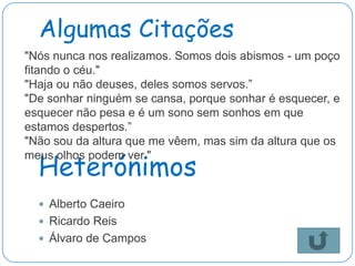 Algumas Citações
"Nós nunca nos realizamos. Somos dois abismos - um poço
fitando o céu."
"Haja ou não deuses, deles somos servos.”
"De sonhar ninguém se cansa, porque sonhar é esquecer, e
esquecer não pesa e é um sono sem sonhos em que
estamos despertos.”
"Não sou da altura que me vêem, mas sim da altura que os

  Heterónimos
meus olhos podem ver."



   Alberto Caeiro
   Ricardo Reis
   Álvaro de Campos
 