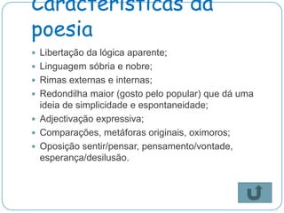 Características da
poesia
 Libertação da lógica aparente;
 Linguagem sóbria e nobre;
 Rimas externas e internas;
 Redondilha maior (gosto pelo popular) que dá uma
  ideia de simplicidade e espontaneidade;
 Adjectivação expressiva;
 Comparações, metáforas originais, oximoros;
 Oposição sentir/pensar, pensamento/vontade,
  esperança/desilusão.
 