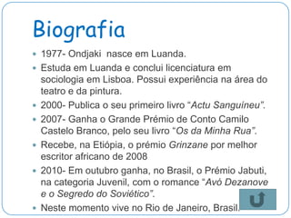 Biografia
 1977- Ondjaki nasce em Luanda.
 Estuda em Luanda e conclui licenciatura em
    sociologia em Lisboa. Possui experiência na área do
    teatro e da pintura.
   2000- Publica o seu primeiro livro “Actu Sanguíneu”.
   2007- Ganha o Grande Prémio de Conto Camilo
    Castelo Branco, pelo seu livro “Os da Minha Rua”.
   Recebe, na Etiópia, o prémio Grinzane por melhor
    escritor africano de 2008
   2010- Em outubro ganha, no Brasil, o Prémio Jabuti,
    na categoria Juvenil, com o romance “Avó Dezanove
    e o Segredo do Soviético”.
   Neste momento vive no Rio de Janeiro, Brasil.
 