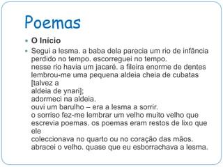 Poemas
 O Início
 Segui a lesma. a baba dela parecia um rio de infância
  perdido no tempo. escorreguei no tempo.
  nesse rio havia um jacaré. a fileira enorme de dentes
  lembrou-me uma pequena aldeia cheia de cubatas
  [talvez a
  aldeia de ynari];
  adormeci na aldeia.
  ouvi um barulho – era a lesma a sorrir.
  o sorriso fez-me lembrar um velho muito velho que
  escrevia poemas. os poemas eram restos de lixo que
  ele
  coleccionava no quarto ou no coração das mãos.
  abracei o velho. quase que eu esborrachava a lesma.
 