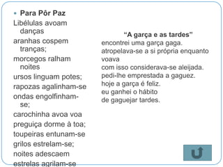  Para Pôr Paz
Libélulas avoam
  danças                       “A garça e as tardes”
aranhas cospem          encontrei uma garça gaga.
  tranças;              atropelava-se a si própria enquanto
morcegos ralham         voava
  noites                com isso considerava-se aleijada.
ursos linguam potes;    pedi-lhe emprestada a gaguez.
rapozas agalinham-se    hoje a garça é feliz.
                        eu ganhei o hábito
ondas engolfinham-      de gaguejar tardes.
  se;
carochinha avoa voa
preguiça dorme à toa;
toupeiras entunam-se
grilos estrelam-se;
noites adescaem
estrelas agrilam-se
 