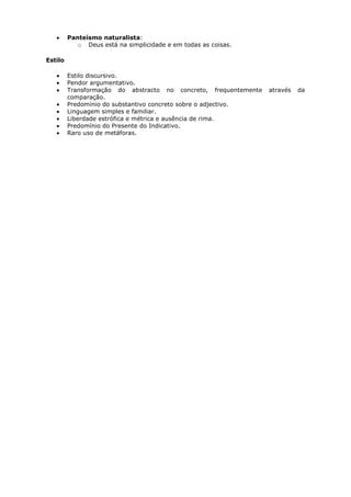 Panteísmo naturalista:
            o Deus está na simplicidade e em todas as coisas.

Estilo

         Estilo discursivo.
         Pendor argumentativo.
         Transformação do abstracto no concreto, frequentemente   através   da
         comparação.
         Predomínio do substantivo concreto sobre o adjectivo.
         Linguagem simples e familiar.
         Liberdade estrófica e métrica e ausência de rima.
         Predomínio do Presente do Indicativo.
         Raro uso de metáforas.
 