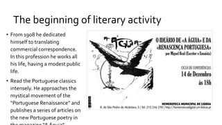 The beginning of literary activity
• From 1908 he dedicated
himself to translating
commercial correspondence.
In this profession he works all
his life, having a modest public
life.
• Read the Portuguese classics
intensely. He approaches the
mystical movement of the
“Portuguese Renaissance” and
publishes a series of articles on
the new Portuguese poetry in
 