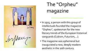 The “Orpheu”
magazine
• In 1915, a person with this group of
intellectuals founded the magazine
“Orpheu”, spokesman for the new
literary trends of the European historical
vanguards (Cubism, Futurism,…).
• The magazine was ephemeral but
inaugurated a new, deeply modern
aesthetic in the 20th century.
 