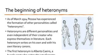 The beginning of heteronyms
• As of March 1914 Pessoa has experienced
the formation of other personalities called
“heteronyms”.
• Heteronyms are different personalities and
even independent of their creator who
express themselves in literature. Each
heteronym writes on his own and with his
own literary canons.
• The first heteronym is Alberto Caeiro, a
 