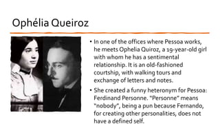 Ophélia Queiroz
• In one of the offices where Pessoa works,
he meets Ophelia Quiroz, a 19-year-old girl
with whom he has a sentimental
relationship. It is an old-fashioned
courtship, with walking tours and
exchange of letters and notes.
• She created a funny heteronym for Pessoa:
Ferdinand Personne. “Personne” means
“nobody”, being a pun because Fernando,
for creating other personalities, does not
have a defined self.
 