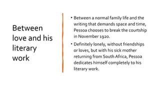 Between
love and his
literary
work
• Between a normal family life and the
writing that demands space and time,
Pessoa chooses to break the courtship
in November 1920.
• Definitely lonely, without friendships
or loves, but with his sick mother
returning from South Africa, Pessoa
dedicates himself completely to his
literary work.
 