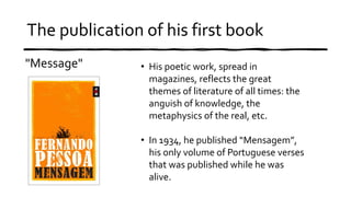 The publication of his first book
"Message" • His poetic work, spread in
magazines, reflects the great
themes of literature of all times: the
anguish of knowledge, the
metaphysics of the real, etc.
• In 1934, he published “Mensagem”,
his only volume of Portuguese verses
that was published while he was
alive.
 