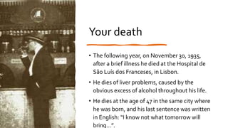 Your death
• The following year, on November 30, 1935,
after a brief illness he died at the Hospital de
São Luís dos Franceses, in Lisbon.
• He dies of liver problems, caused by the
obvious excess of alcohol throughout his life.
• He dies at the age of 47 in the same city where
he was born, and his last sentence was written
in English: “I know not what tomorrow will
bring…”.
 
