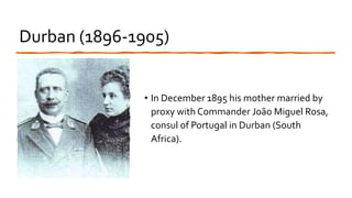 Durban (1896-1905)
• In December 1895 his mother married by
proxy with Commander João Miguel Rosa,
consul of Portugal in Durban (South
Africa).
 