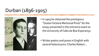 Durban (1896-1905)
• In 1903 he obtained the prestigious
“QueenVictoria Memorial Prize” for the
essay presented in the entrance exam to
the University of Cabo da Boa Esperança.
• Writes poetry and prose in English with
several heteronyms: Charles Robert…
 
