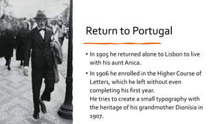 Return to Portugal
• In 1905 he returned alone to Lisbon to live
with his aunt Anica.
• In 1906 he enrolled in the Higher Course of
Letters, which he left without even
completing his first year.
He tries to create a small typography with
the heritage of his grandmother Dionísia in
1907.
 