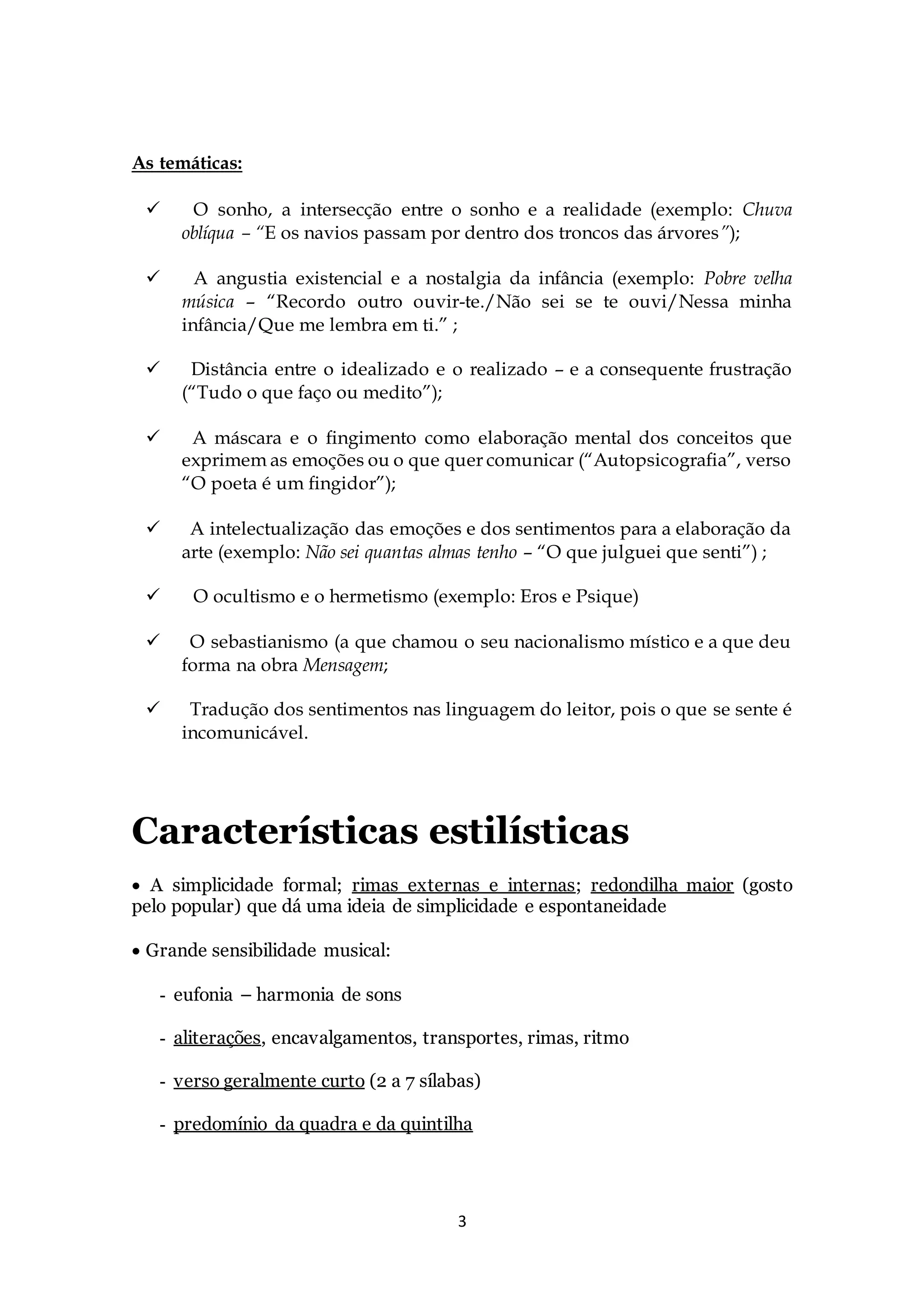 3 
As temáticas: 
 
O sonho, a intersecção entre o sonho e a realidade (exemplo: Chuva 
oblíqua – “E os navios passam por dentro dos troncos das árvores”); 
 
A angustia existencial e a nostalgia da infância (exemplo: Pobre velha 
música – “Recordo outro ouvir-te./Não sei se te ouvi/Nessa minha 
infância/Que me lembra em ti.” ; 
 
Distância entre o idealizado e o realizado – e a consequente frustração 
(“Tudo o que faço ou medito”); 
 
A máscara e o fingimento como elaboração mental dos conceitos que 
exprimem as emoções ou o que quer comunicar (“Autopsicografia”, verso 
“O poeta é um fingidor”); 
 
A intelectualização das emoções e dos sentimentos para a elaboração da 
arte (exemplo: Não sei quantas almas tenho – “O que julguei que senti”) ; 
 
O ocultismo e o hermetismo (exemplo: Eros e Psique) 
 
O sebastianismo (a que chamou o seu nacionalismo místico e a que deu 
forma na obra Mensagem; 
 
Tradução dos sentimentos nas linguagem do leitor, pois o que se sente é 
incomunicável. 
Características estilísticas 
 A simplicidade formal; rimas externas e internas; redondilha maior (gosto 
pelo popular) que dá uma ideia de simplicidade e espontaneidade 
 Grande sensibilidade musical: 
- eufonia – harmonia de sons 
- aliterações, encavalgamentos, transportes, rimas, ritmo 
- verso geralmente curto (2 a 7 sílabas) 
- predomínio da quadra e da quintilha 
 
 