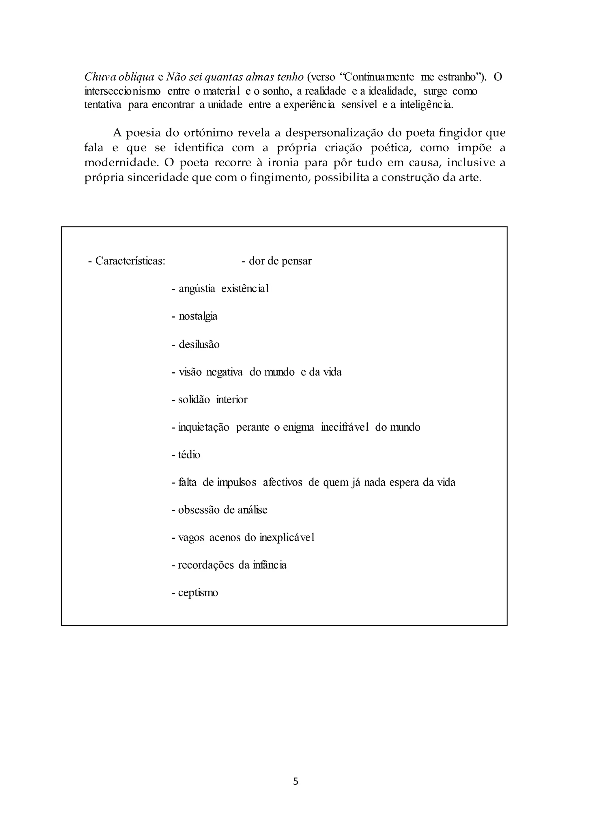 Chuva oblíqua e Não sei quantas almas tenho (verso “Continuamente me estranho”). O 
interseccionismo entre o material e o sonho, a realidade e a idealidade, surge como 
tentativa para encontrar a unidade entre a experiência sensível e a inteligência. 
A poesia do ortónimo revela a despersonalização do poeta fingidor que 
fala e que se identifica com a própria criação poética, como impõe a 
modernidade. O poeta recorre à ironia para pôr tudo em causa, inclusive a 
própria sinceridade que com o fingimento, possibilita a construção da arte. 
- Características: - dor de pensar 
5 
- angústia existêncial 
- nostalgia 
- desilusão 
- visão negativa do mundo e da vida 
- solidão interior 
- inquietação perante o enigma inecifrável do mundo 
- tédio 
- falta de impulsos afectivos de quem já nada espera da vida 
- obsessão de análise 
- vagos acenos do inexplicável 
- recordações da infância 
- ceptismo 
 