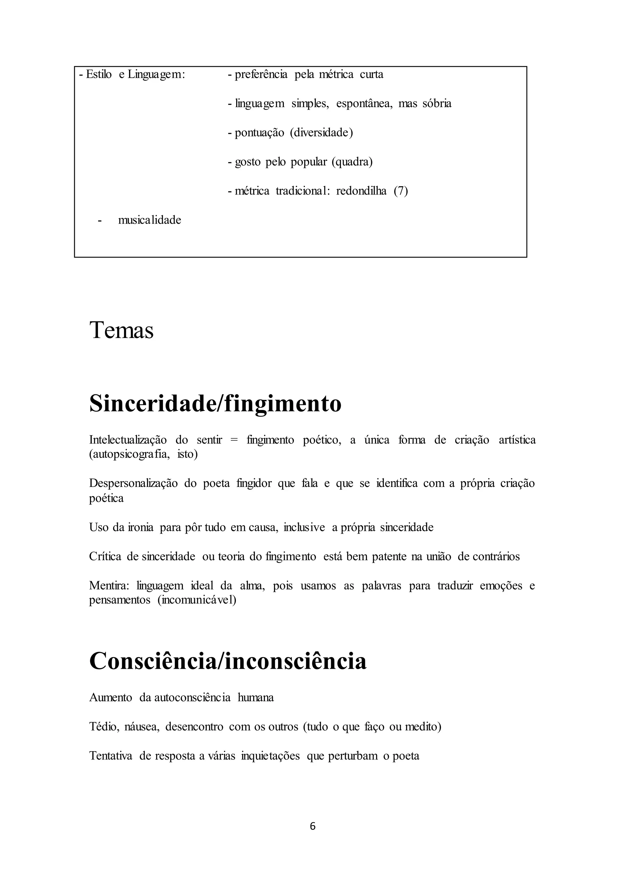 - Estilo e Linguagem: - preferência pela métrica curta 
- linguagem simples, espontânea, mas sóbria 
- pontuação (diversidade) 
- gosto pelo popular (quadra) 
- métrica tradicional: redondilha (7) 
6 
- musicalidade 
Temas 
Sinceridade/fingimento 
Intelectualização do sentir = fingimento poético, a única forma de criação artística 
(autopsicografia, isto) 
Despersonalização do poeta fingidor que fala e que se identifica com a própria criação 
poética 
Uso da ironia para pôr tudo em causa, inclusive a própria sinceridade 
Crítica de sinceridade ou teoria do fingimento está bem patente na união de contrários 
Mentira: linguagem ideal da alma, pois usamos as palavras para traduzir emoções e 
pensamentos (incomunicável) 
Consciência/inconsciência 
Aumento da autoconsciência humana 
Tédio, náusea, desencontro com os outros (tudo o que faço ou medito) 
Tentativa de resposta a várias inquietações que perturbam o poeta 
 