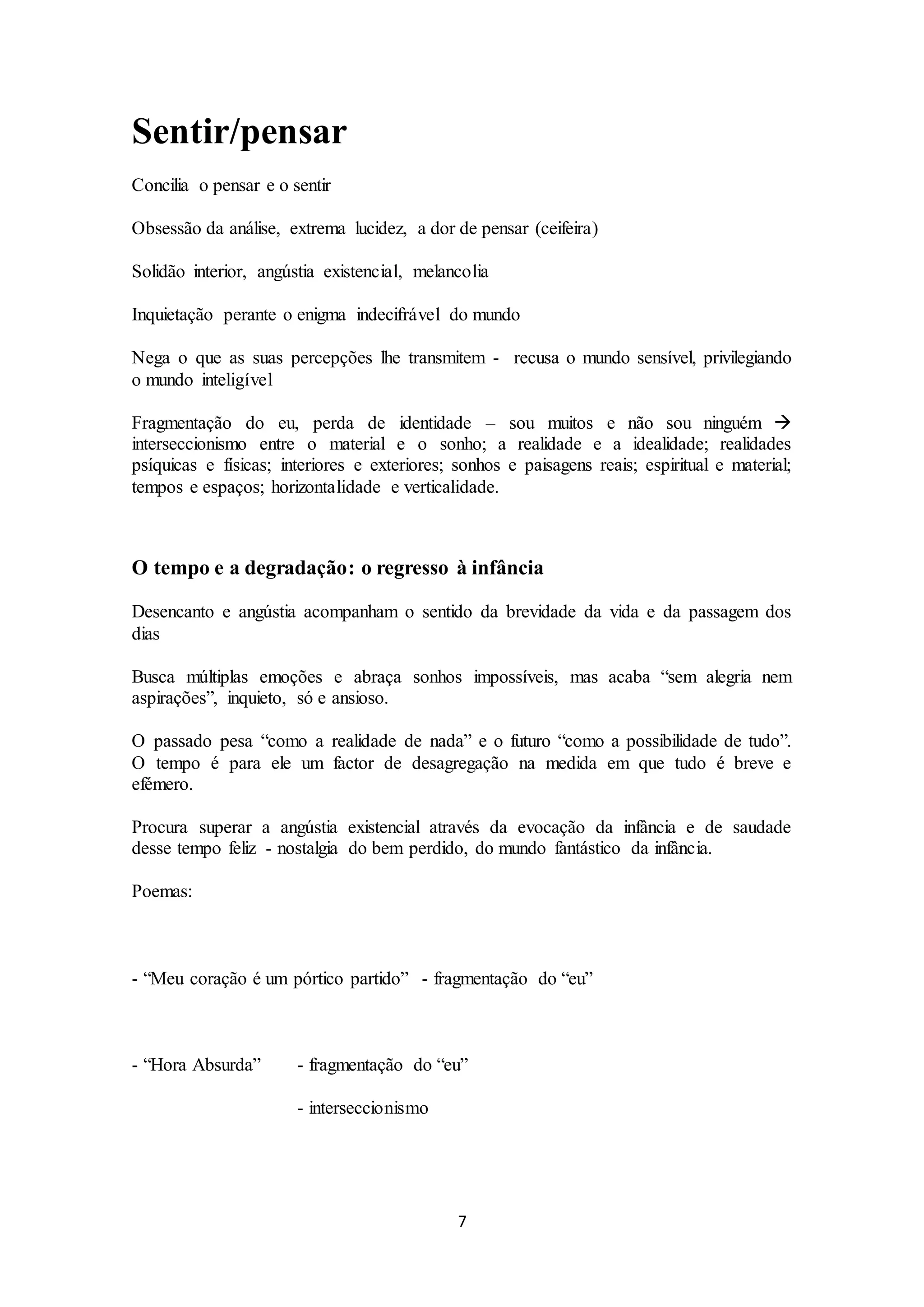 7 
Sentir/pensar 
Concilia o pensar e o sentir 
Obsessão da análise, extrema lucidez, a dor de pensar (ceifeira) 
Solidão interior, angústia existencial, melancolia 
Inquietação perante o enigma indecifrável do mundo 
Nega o que as suas percepções lhe transmitem - recusa o mundo sensível, privilegiando 
o mundo inteligível 
Fragmentação do eu, perda de identidade – sou muitos e não sou ninguém  
interseccionismo entre o material e o sonho; a realidade e a idealidade; realidades 
psíquicas e físicas; interiores e exteriores; sonhos e paisagens reais; espiritual e material; 
tempos e espaços; horizontalidade e verticalidade. 
O tempo e a degradação: o regresso à infância 
Desencanto e angústia acompanham o sentido da brevidade da vida e da passagem dos 
dias 
Busca múltiplas emoções e abraça sonhos impossíveis, mas acaba “sem alegria nem 
aspirações”, inquieto, só e ansioso. 
O passado pesa “como a realidade de nada” e o futuro “como a possibilidade de tudo”. 
O tempo é para ele um factor de desagregação na medida em que tudo é breve e 
efémero. 
Procura superar a angústia existencial através da evocação da infância e de saudade 
desse tempo feliz - nostalgia do bem perdido, do mundo fantástico da infância. 
Poemas: 
- “Meu coração é um pórtico partido” - fragmentação do “eu” 
- “Hora Absurda” - fragmentação do “eu” 
- interseccionismo 
 