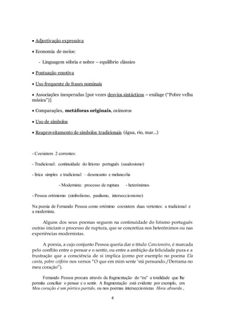 4 
 
 Adjectivação expressiva 
 Economia de meios: 
- Linguagem sóbria e nobre – equilíbrio clássico 
 Pontuação emotiva 
 Uso frequente de frases nominais 
 Associações inesperadas [por vezes desvios sintácticos – enálage (“Pobre velha 
música”)] 
 Comparações, metáforas originais, oxímoros 
 Uso de símbolos 
 Reaproveitamento de símbolos tradicionais (água, rio, mar...) 
- Coexistem 2 correntes: 
- Tradicional: continuidade do lirismo português (saudosismo) 
- lírica simples e tradicional – desencanto e melancolia 
- Modernista: processo de ruptura - heterónimos 
- Pessoa ortóniomo (simbolismo, paulismo, interseccionismo) 
Na poesia de Fernando Pessoa como ortónimo coexistem duas vertentes: a tradicional e 
a modernista. 
Alguns dos seus poemas seguem na continuidade do lirismo português 
outras iniciam o processo de ruptura, que se concretiza nos heterónimos ou nas 
experiências modernistas. 
A poesia, a cujo conjunto Pessoa queria dar o título Cancioneiro, é marcada 
pelo conflito entre o pensar e o sentir, ou entre a ambição da felicidade pura e a 
frustração que a consciência de si implica (como por exemplo no poema Ela 
canta, pobre ceifeira nos versos “O que em mim sente ‘stá pensando./Derrama no 
meu coração”). 
Fernando Pessoa procura através da fragmentação do “eu” a totalidade que lhe 
permita conciliar o pensar e o sentir. A fragmentação está evidente por exemplo, em 
Meu coração é um pórtico partido, ou nos poemas interseccionistas Hora absurda , 
 