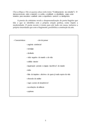 Chuva oblíqua e Não sei quantas almas tenho (verso “Continuamente me estranho”). O 
interseccionismo entre o material e o sonho, a realidade e a idealidade, surge como 
tentativa para encontrar a unidade entre a experiência sensível e a inteligência. 
A poesia do ortónimo revela a despersonalização do poeta fingidor que 
fala e que se identifica com a própria criação poética, como impõe a 
modernidade. O poeta recorre à ironia para pôr tudo em causa, inclusive a 
própria sinceridade que com o fingimento, possibilita a construção da arte. 
- Características: - dor de pensar 
5 
- angústia existêncial 
- nostalgia 
- desilusão 
- visão negativa do mundo e da vida 
- solidão interior 
- inquietação perante o enigma inecifrável do mundo 
- tédio 
- falta de impulsos afectivos de quem já nada espera da vida 
- obsessão de análise 
- vagos acenos do inexplicável 
- recordações da infância 
- ceptismo 
 