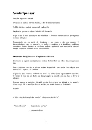 7 
Sentir/pensar 
Concilia o pensar e o sentir 
Obsessão da análise, extrema lucidez, a dor de pensar (ceifeira) 
Solidão interior, angústia existencial, melancolia 
Inquietação perante o enigma indecifrável do mundo 
Nega o que as suas percepções lhe transmitem - recusa o mundo sensível, privilegiando 
o mundo inteligível 
Fragmentação do eu, perda de identidade – sou muitos e não sou ninguém  
interseccionismo entre o material e o sonho; a realidade e a idealidade; realidades 
psíquicas e físicas; interiores e exteriores; sonhos e paisagens reais; espiritual e material; 
tempos e espaços; horizontalidade e verticalidade. 
O tempo e a degradação: o regresso à infância 
Desencanto e angústia acompanham o sentido da brevidade da vida e da passagem dos 
dias 
Busca múltiplas emoções e abraça sonhos impossíveis, mas acaba “sem alegria nem 
aspirações”, inquieto, só e ansioso. 
O passado pesa “como a realidade de nada” e o futuro “como a possibilidade de tudo”. 
O tempo é para ele um factor de desagregação na medida em que tudo é breve e 
efémero. 
Procura superar a angústia existencial através da evocação da infância e de saudade 
desse tempo feliz - nostalgia do bem perdido, do mundo fantástico da infância. 
Poemas: 
- “Meu coração é um pórtico partido” - fragmentação do “eu” 
- “Hora Absurda” - fragmentação do “eu” 
- interseccionismo 
 