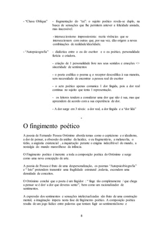 - “Chuva Oblíqua” - fragmentação do “eu”: o sujeito poético revela-se duplo, na 
busca de sensações que lhe permitem antever a felicidade ansiada, 
mas inacessível. 
- interseccionismo impressionista: recria vivências que se 
interseccionam com outras que, por sua vez, dão origem a novas 
combinações de realidade/idealidade. 
- “Autopsicografia” - dialéctica entre o eu do escritor e o eu poético, personalidade 
8 
fictícia e criadora. 
- criação de 1 personalidade livre nos seus sentidos e emoções <> 
sinceridade de sentimentos 
- o poeta codifica o poema q o receptor descodifica à sua maneira, 
sem necessidade de encontrar a pessoa real do escritor 
- o acto poético apenas comunica 1 dor fingida, pois a dor real 
continua no sujeito que tenta 1 representação. 
- os leitores tendem a considerar uma dor que não é sua, mas que 
apreendem de acordo com a sua experiência de dor. 
- A dor surge em 3 níveis: a dor real, a dor fingida e a “dor lida” 
O fingimento poético 
A poesia de Fernando Pessoa Ortónimo aborda temas como o cepticismo e o idealismo, 
a dor de pensar, a obsessão da análise da lucidez, o eu fragmentário, a melancolia, o 
tédio, a angústia existencial , a inquietação perante o enigma indecifrável do mundo, a 
nostalgia do mundo maravilhoso da infância. 
O Fingimento poético é inerente a toda a composição poética do Ortónimo e surge 
como uma nova concepção de arte. 
A poesia de Pessoa é fruto de uma despersonalização, os poemas “Autopsicobiografia” 
e “ Isto” pretendem transmitir uma fragilidade estrutural ,todavia, escondem uma 
densidade de conceitos. 
O Ortónimo conclui que o poeta é um fingidor : “ finge tão completamente / que chega 
a pensar se é dor/ a dor que deveras sente/”, bem como um racionalizador de 
sentimentos. 
A expressão dos sentimentos e sensações intelectualizadas são fruto de uma construção 
mental, a imaginação impera nesta fase de fingimento poético. A composição poética 
resulta de um jogo lúdico entre palavras que tentam fugir ao sentimentalismo e 
 