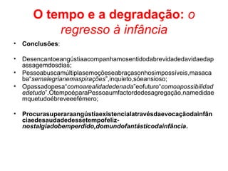 O tempo e a degradação: o
regresso à infância
• Conclusões:
• Desencantoeangústiaacompanhamosentidodabrevidadedavidaedap
assagemdosdias;
• Pessoabuscamúltiplasemoçõeseabraçasonhosimpossíveis,masaca
ba“semalegrianemaspirações”,inquieto,sóeansioso;
• Opassadopesa“comoarealidadedenada”eofuturo“comoapossibilidad
edetudo”.OtempoéparaPessoaumfactordedesagregação,namedidae
mquetudoébreveeefémero;
• Procurasuperaraangústiaexistencialatravésdaevocaçãodainfân
ciaedesaudadedessetempofeliz-
nostalgiadobemperdido,domundofantásticodainfância.
 