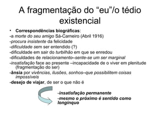 A fragmentação do “eu”/o tédio
existencial
• Correspondências biográficas:
-a morte do seu amigo Sá-Carneiro (Abril 1916)
-procura insistente da felicidade
-dificuldade sem ser entendido (?)
-dificuldade em sair do turbilhão em que se enredou
-dificuldades de relacionamento–sente-se um ser marginal
-insatisfação face ao presente –incapacidade de o viver em plenitude
(fragmentação do ser)
-ânsia por vivências, ilusões, sonhos–que possibilitem coisas
impossíveis
-desejo de viajar, de ser o que não é
-insatisfação permanente
-mesmo o próximo é sentido como
longínquo
 