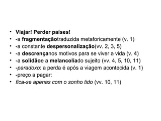 • Viajar! Perder países!
• -a fragmentaçãotraduzida metaforicamente (v. 1)
• -a constante despersonalização(vv. 2, 3, 5)
• -a descrençanos motivos para se viver a vida (v. 4)
• -a solidãoe a melancoliado sujeito (vv. 4, 5, 10, 11)
• -paradoxo: a perda é após a viagem acontecida (v. 1)
• -preço a pagar:
• fica-se apenas com o sonho tido (vv. 10, 11)
 
