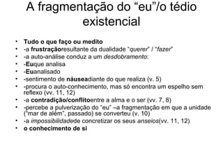 A fragmentação do “eu”/o tédio
existencial
• Tudo o que faço ou medito
• -a frustraçãoresultante da dualidade “querer” / “fazer”
• -a auto-análise conduz a um desdobramento:
• -Euque analisa
• -Euanalisado
• -sentimento de náuseadiante do que realiza (v. 5)
• -procura o auto-conhecimento, mas só encontra um espelho sem
reflexo (vv. 11, 12)
• -a contradição/conflitoentre a alma e o ser (vv. 7, 8)
• -percebe a pulverização do “eu” –a fragmentação em que a unidade
(“mar de além”, passado) se converteu (v. 10)
• -a impossibilidadede concretizar os seus anseios(vv. 11, 12)
• o conhecimento de si
 