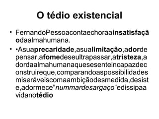 O tédio existencial
• FernandoPessoacontaechoraainsatisfaçã
odaalmahumana.
• •Asuaprecaridade,asualimitação,adorde
pensar,afomedeseultrapassar,atristeza,a
dordaalmahumanaquesesenteincapazdec
onstruireque,comparandoaspossibilidades
miseráveiscomaambiçãodesmedida,desist
e,adormece“nummardesargaço”edissipaa
vidanotédio
 