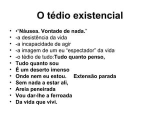 O tédio existencial
• •“Náusea. Vontade de nada.”
• -a desistência da vida
• -a incapacidade de agir
• -a imagem de um eu “espectador” da vida
• -o tédio de tudo:Tudo quanto penso,
• Tudo quanto sou
• É um deserto imenso
• Onde nem eu estou. Extensão parada
• Sem nada a estar ali,
• Areia peneirada
• Vou dar-lhe a ferroada
• Da vida que vivi.
 
