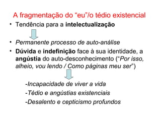 A fragmentação do “eu”/o tédio existencial
• Tendência para a intelectualização
• Permanente processo de auto-análise
• Dúvida e indefinição face à sua identidade, a
angústia do auto-desconhecimento (“Por isso,
alheio, vou lendo / Como páginas meu ser”)
-Incapacidade de viver a vida
-Tédio e angústias existenciais
-Desalento e cepticismo profundos
 