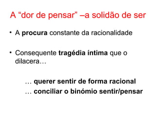 A “dor de pensar” –a solidão de ser
• A procura constante da racionalidade
• Consequente tragédia íntima que o
dilacera…
… querer sentir de forma racional
… conciliar o binómio sentir/pensar
 