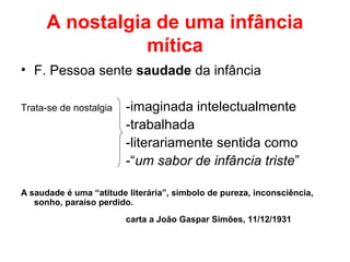 A nostalgia de uma infância
mítica
• F. Pessoa sente saudade da infância
Trata-se de nostalgia -imaginada intelectualmente
-trabalhada
-literariamente sentida como
-“um sabor de infância triste”
A saudade é uma “atitude literária”, símbolo de pureza, inconsciência,
sonho, paraíso perdido.
carta a João Gaspar Simões, 11/12/1931
 