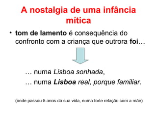 A nostalgia de uma infância
mítica
• tom de lamento é consequência do
confronto com a criança que outrora foi…
… numa Lisboa sonhada,
… numa Lisboa real, porque familiar.
(onde passou 5 anos da sua vida, numa forte relação com a mãe)
 