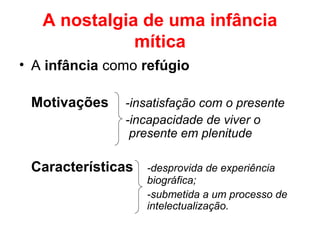 A nostalgia de uma infância
mítica
• A infância como refúgio
Motivações -insatisfação com o presente
-incapacidade de viver o
presente em plenitude
Características -desprovida de experiência
biográfica;
-submetida a um processo de
intelectualização.
 