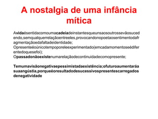 A nostalgia de uma infância
mítica
Avidaésentidacomoumacadeiadeinstantesqueunsaosoutrossevãosuced
endo,semqualquerrelaçãoentreeles,provocandonopoetaosentimentodafr
agmentaçãoedafaltadeidentidade;
Opresenteéoúnicotempoporeleexperimentado(emcadamomentoseédifer
entedoquesefoi);
Opassadonãoexistenumarelaçãodecontinuidadecomopresente;
Temumavisãonegativaepessimistadaexistência;ofuturoaumentaráa
suaangústia,porqueéoresultadodesucessivospresentescarregados
denegatividade
 